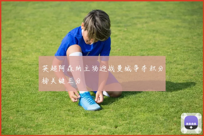 英超阿森纳主场迎战曼城争夺积分榜关键三分