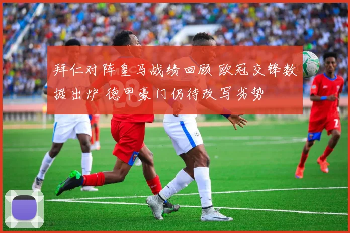 拜仁对阵皇马战绩回顾 欧冠交锋数据出炉 德甲豪门仍待改写劣势