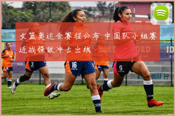 女篮奥运会赛程公布 中国队小组赛连战强敌冲击出线