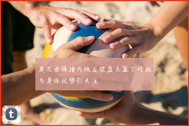 奥尼尔强撞内线后续盘点篮下对抗与身体优势引关注