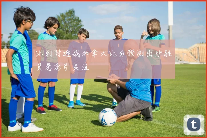 比利时迎战加拿大比分预测出炉胜负悬念引关注