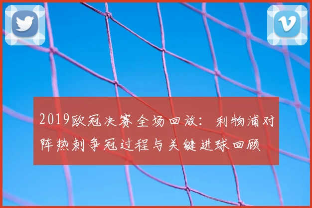 2019欧冠决赛全场回放：利物浦对阵热刺争冠过程与关键进球回顾