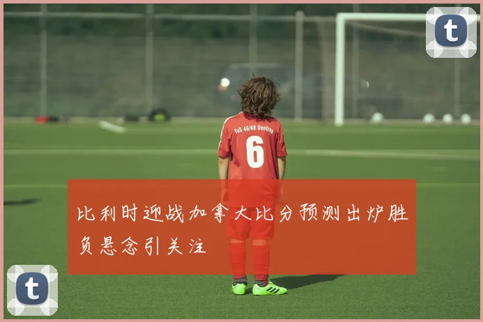 比利时迎战加拿大比分预测出炉胜负悬念引关注