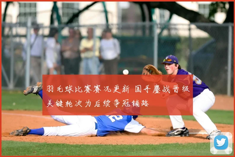 羽毛球比赛赛况更新 国手鏖战晋级关键轮次为后续争冠铺路