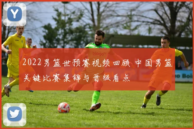 2022男篮世预赛视频回顾 中国男篮关键比赛集锦与晋级看点