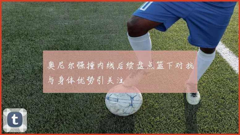 奥尼尔强撞内线后续盘点篮下对抗与身体优势引关注