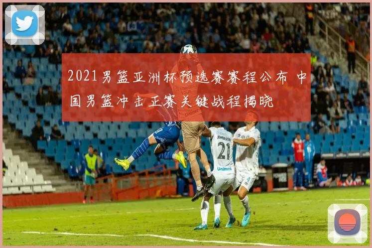 2021男篮亚洲杯预选赛赛程公布 中国男篮冲击正赛关键战程揭晓