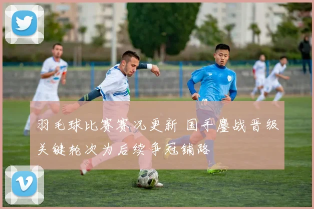 羽毛球比赛赛况更新 国手鏖战晋级关键轮次为后续争冠铺路