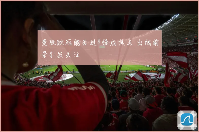 曼联欧冠能否进8强成焦点 出线前景引发关注
