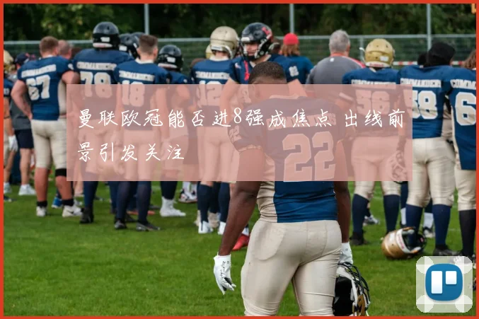 曼联欧冠能否进8强成焦点 出线前景引发关注
