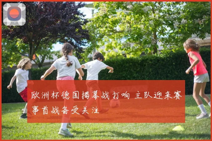 欧洲杯德国揭幕战打响 主队迎来赛事首战备受关注